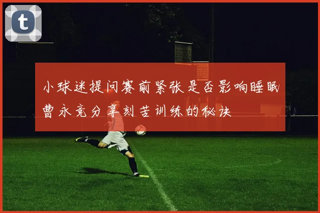 小球迷提问赛前紧张是否影响睡眠曹永竞分享刻苦训练的秘诀