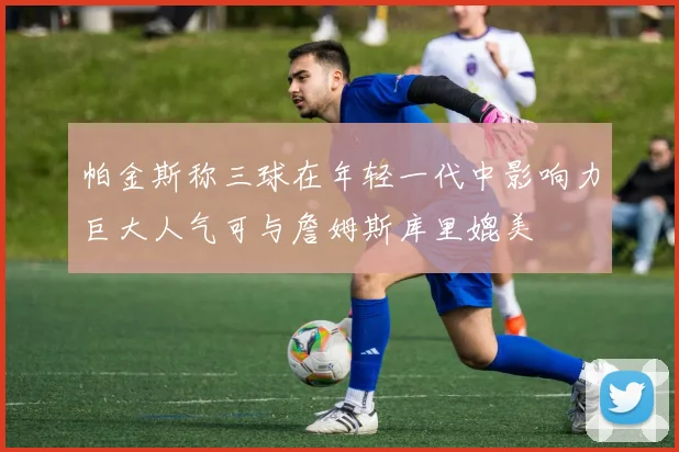 帕金斯称三球在年轻一代中影响力巨大人气可与詹姆斯库里媲美