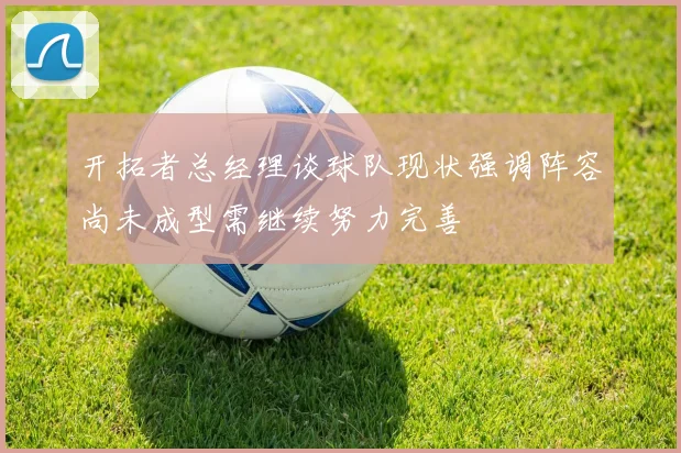开拓者总经理谈球队现状强调阵容尚未成型需继续努力完善