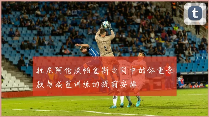 托尼阿伦谈帕金斯合同中的体重条款与减重训练的提前安排