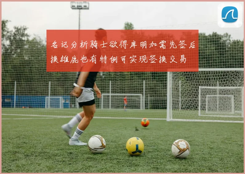 名记分析骑士欲得库明加需先签后换雄鹿也有特例可实现签换交易