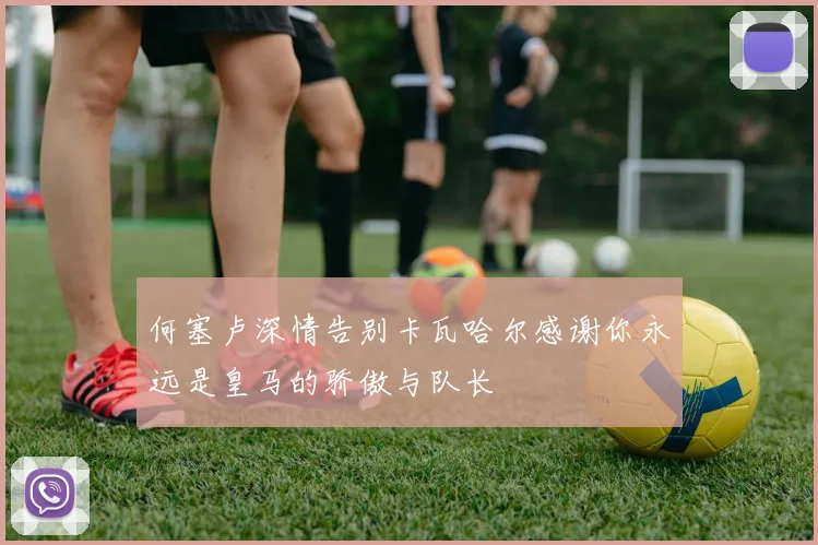 何塞卢深情告别卡瓦哈尔感谢你永远是皇马的骄傲与队长