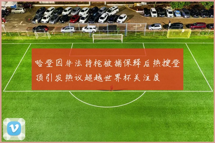 哈登因非法持枪被捕保释后热搜登顶引发热议超越世界杯关注度