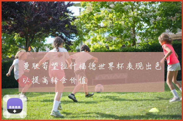 曼联寄望拉什福德世界杯表现出色以提高转会价值