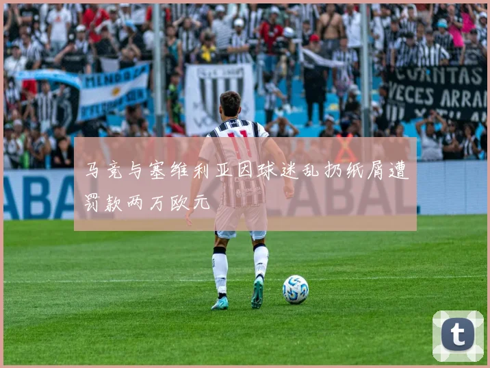马竞与塞维利亚因球迷乱扔纸屑遭罚款两万欧元