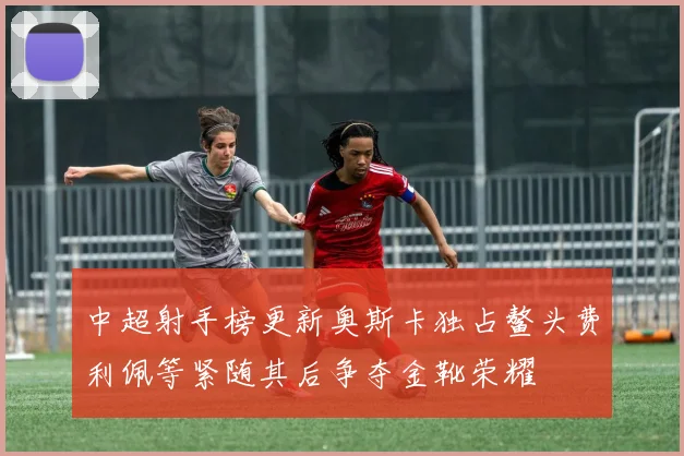 中超射手榜更新奥斯卡独占鳌头费利佩等紧随其后争夺金靴荣耀