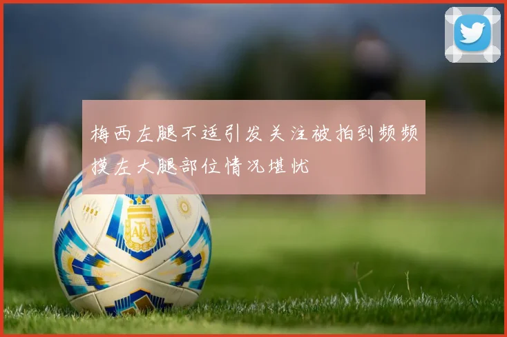 梅西左腿不适引发关注被拍到频频摸左大腿部位情况堪忧