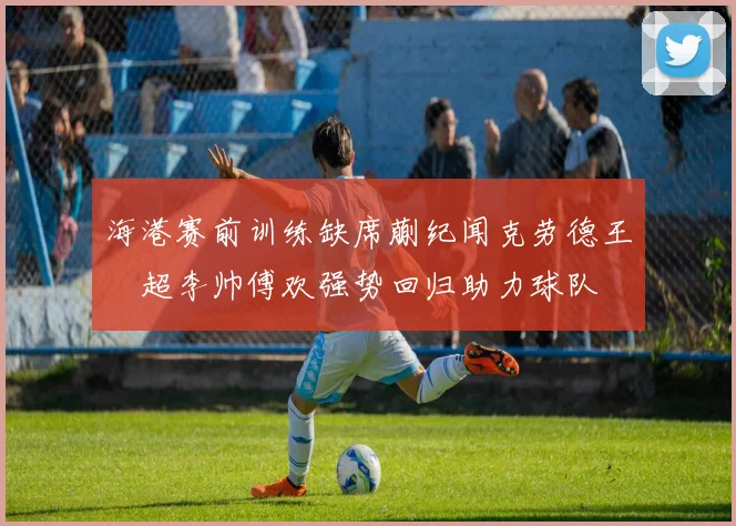 海港赛前训练缺席蒯纪闻克劳德王燊超李帅傅欢强势回归助力球队