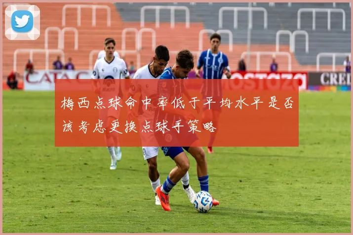 梅西点球命中率低于平均水平是否该考虑更换点球手策略