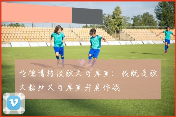伦德博格谈欧文与库里：我既是欧文粉丝又与库里并肩作战
