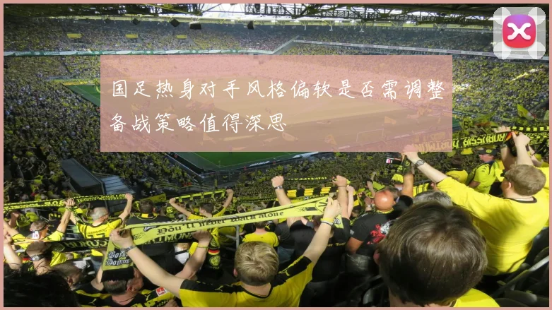 国足热身对手风格偏软是否需调整备战策略值得深思