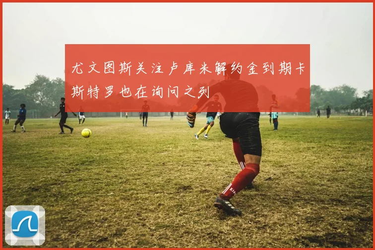 尤文图斯关注卢库米解约金到期卡斯特罗也在询问之列