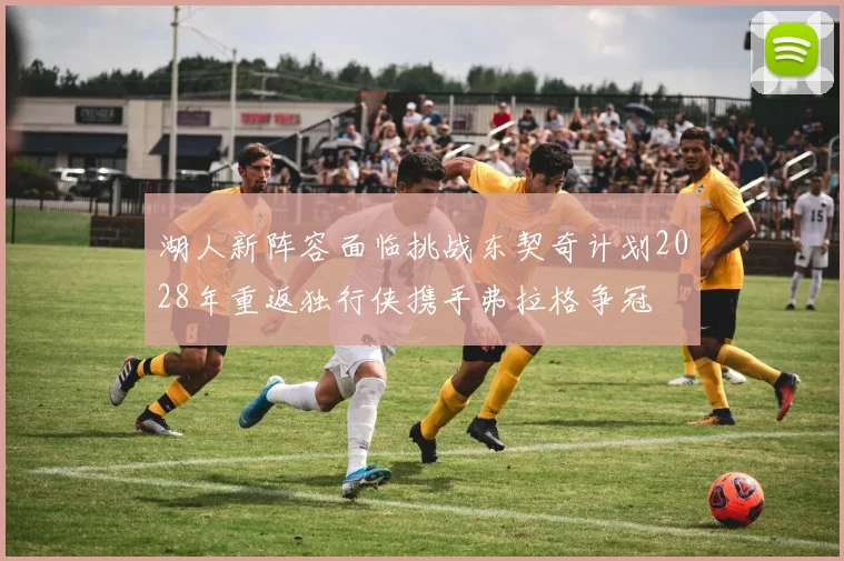 湖人新阵容面临挑战东契奇计划2028年重返独行侠携手弗拉格争冠