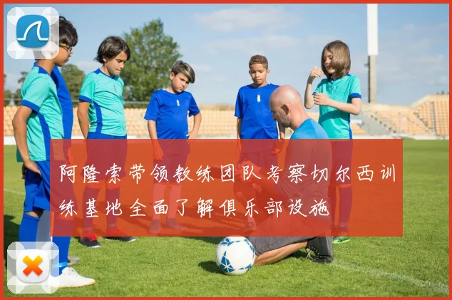 阿隆索带领教练团队考察切尔西训练基地全面了解俱乐部设施