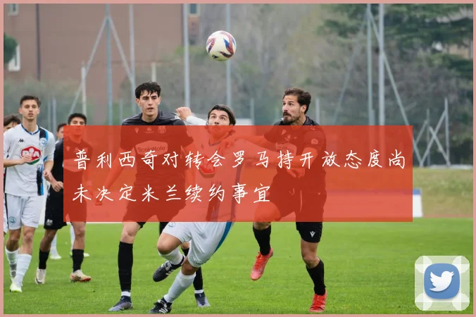 普利西奇对转会罗马持开放态度尚未决定米兰续约事宜
