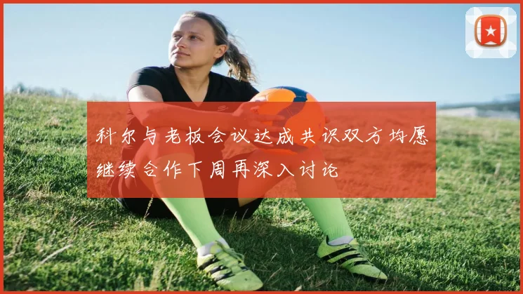 科尔与老板会议达成共识双方均愿继续合作下周再深入讨论