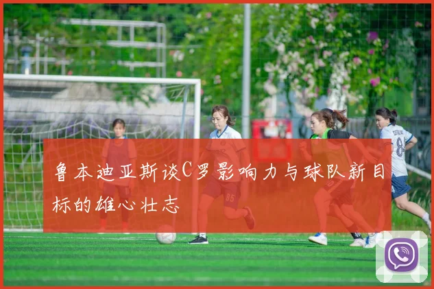 鲁本迪亚斯谈C罗影响力与球队新目标的雄心壮志