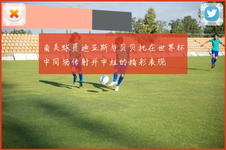 南美球员迪亚斯与贝贝托在世界杯中同场传射并中柱的精彩表现