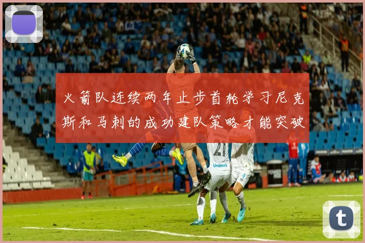 火箭队连续两年止步首轮学习尼克斯和马刺的成功建队策略才能突破瓶颈